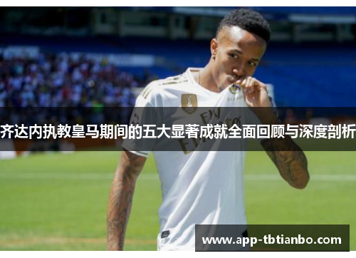 齐达内执教皇马期间的五大显著成就全面回顾与深度剖析